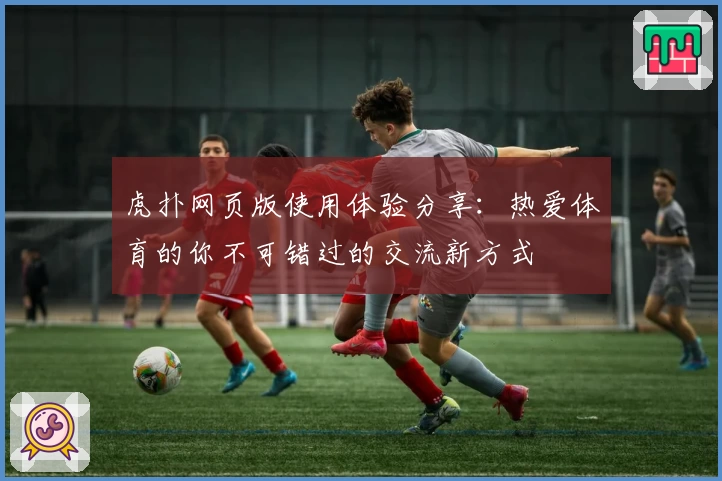 虎扑网页版使用体验分享：热爱体育的你不可错过的交流新方式