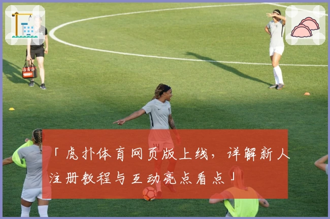 「虎扑体育网页版上线，详解新人注册教程与互动亮点看点」