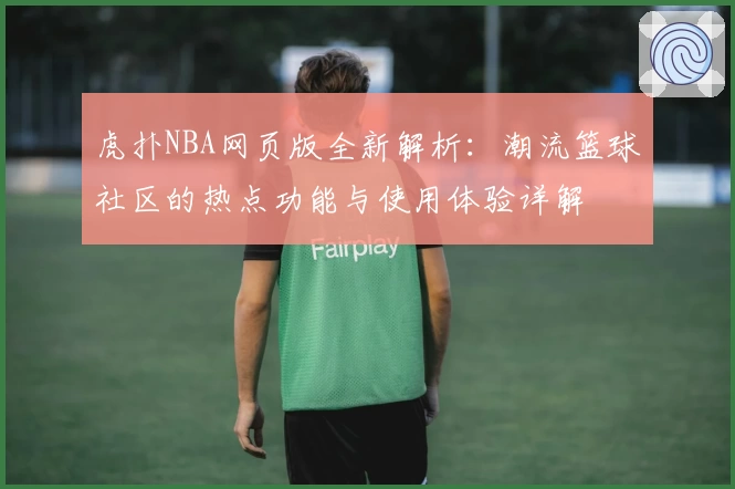 虎扑NBA网页版全新解析:潮流篮球社区的热点功能与使用体验详解