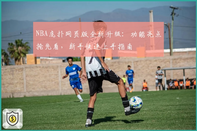 NBA虎扑网页版全新升级：功能亮点抢先看，新手快速上手指南