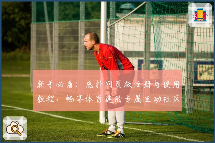 新手必看：虎扑网页版注册与使用教程，畅享体育迷的专属互动社区