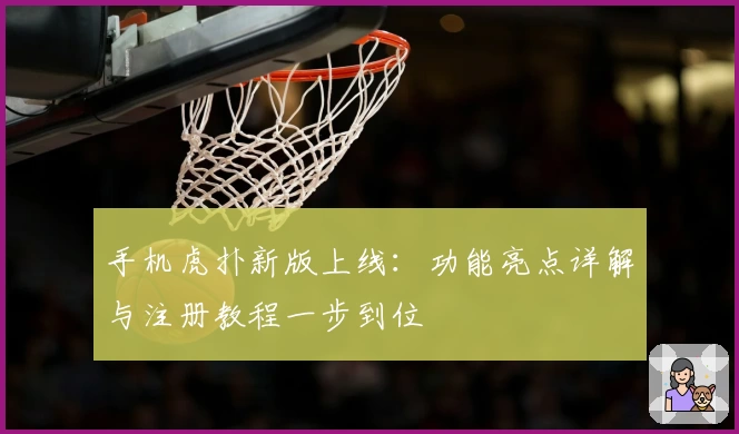 手机虎扑新版上线：功能亮点详解与注册教程一步到位