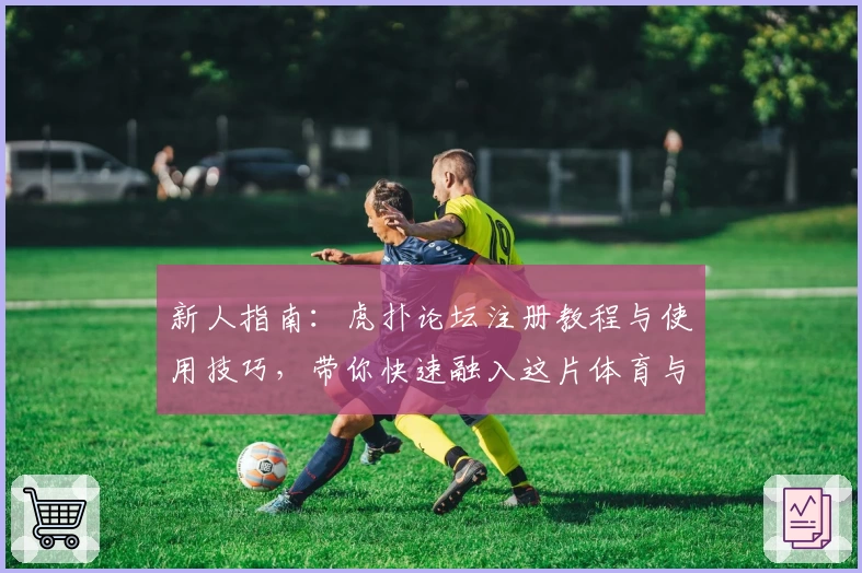 新人指南：虎扑论坛注册教程与使用技巧，带你快速融入这片体育与潮流的热血社区