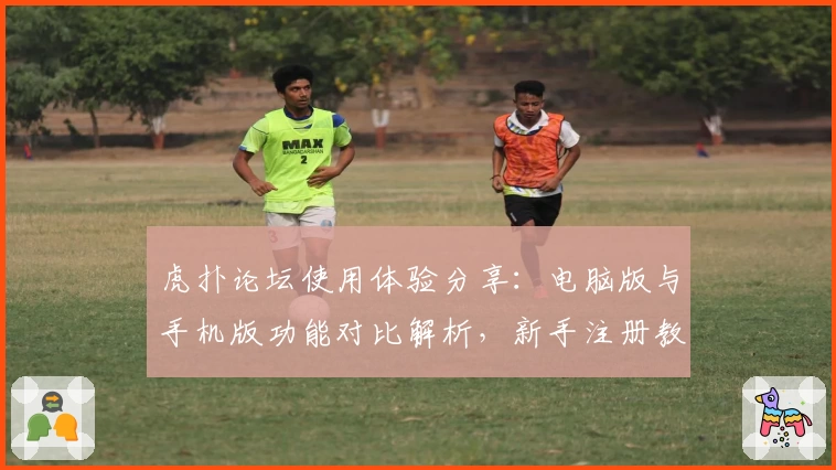 虎扑论坛使用体验分享：电脑版与手机版功能对比解析，新手注册教程全指南