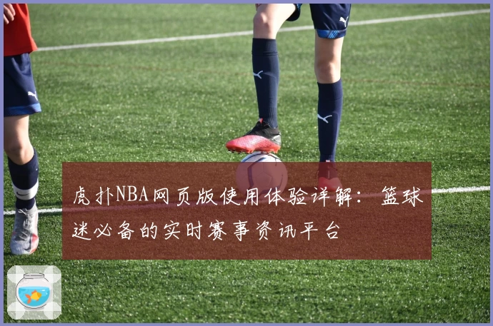 虎扑NBA网页版使用体验详解:篮球迷必备的实时赛事资讯平台