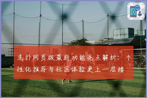 虎扑网页版最新功能亮点解析：个性化推荐与社区体验更上一层楼
