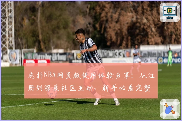 虎扑NBA网页版使用体验分享：从注册到深度社区互动，新手必看完整指南