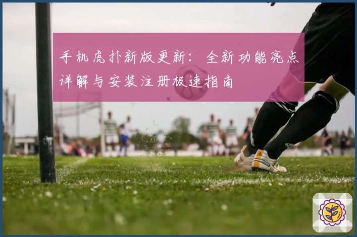 手机虎扑新版更新：全新功能亮点详解与安装注册极速指南