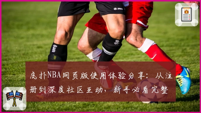 虎扑NBA网页版使用体验分享：从注册到深度社区互动，新手必看完整指南