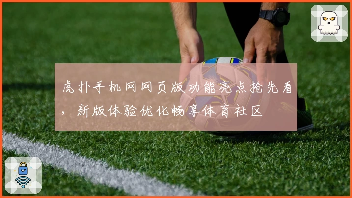 虎扑手机网网页版功能亮点抢先看，新版体验优化畅享体育社区