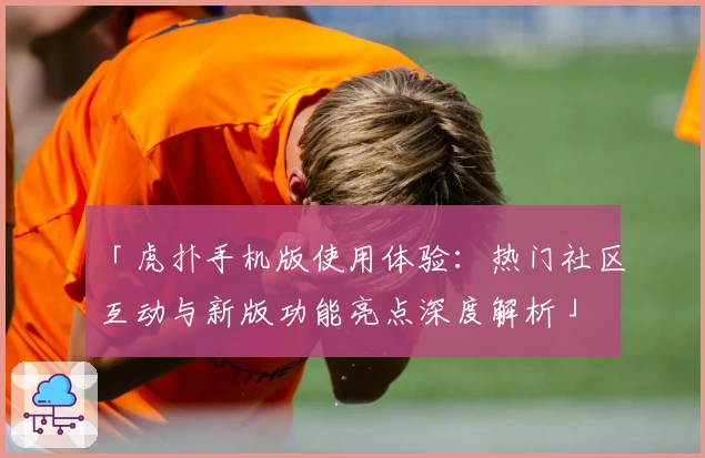 「虎扑手机版使用体验：热门社区互动与新版功能亮点深度解析」