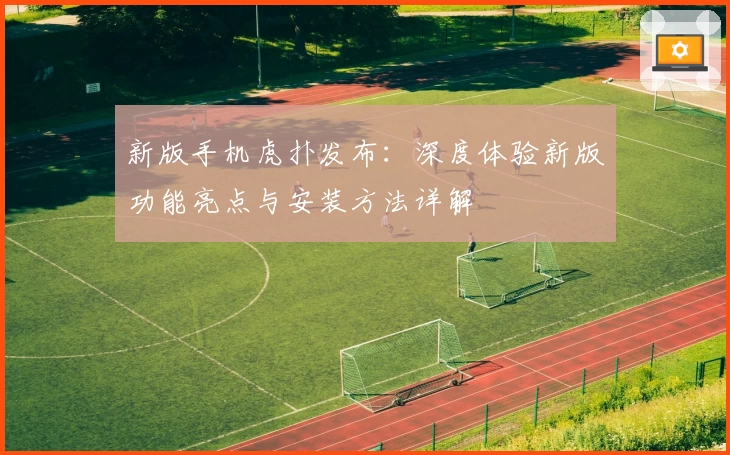 新版手机虎扑发布:深度体验新版功能亮点与安装方法详解