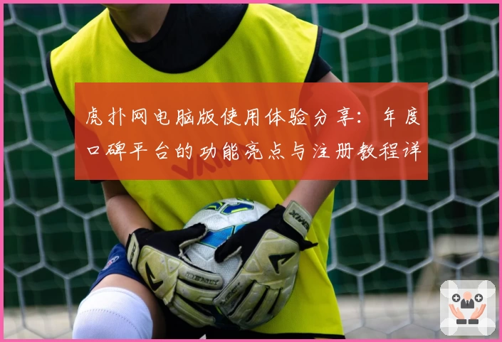 虎扑网电脑版使用体验分享:年度口碑平台的功能亮点与注册教程详解
