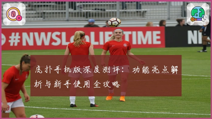 虎扑手机版深度测评：功能亮点解析与新手使用全攻略