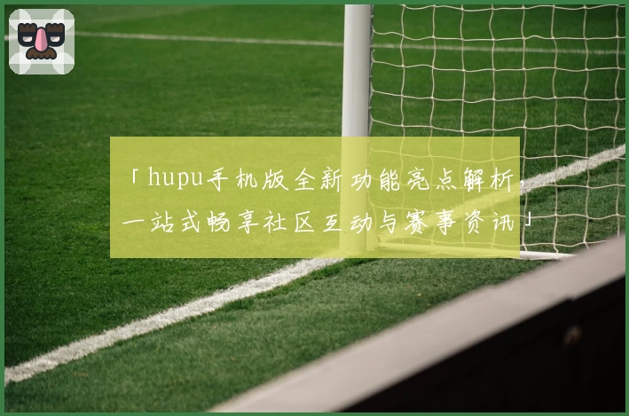 「hupu手机版全新功能亮点解析，一站式畅享社区互动与赛事资讯」