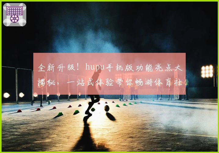 全新升级！hupu手机版功能亮点大揭秘，一站式体验带你畅游体育社区