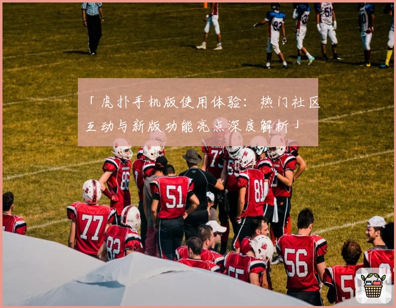 「虎扑手机版使用体验：热门社区互动与新版功能亮点深度解析」