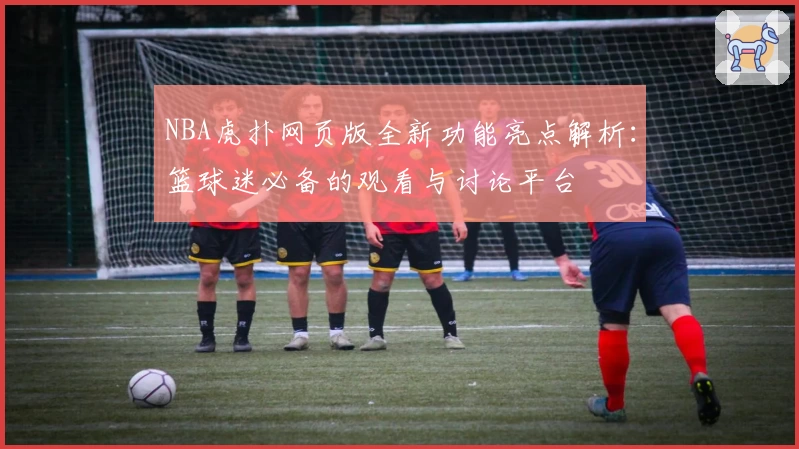 NBA虎扑网页版全新功能亮点解析：篮球迷必备的观看与讨论平台