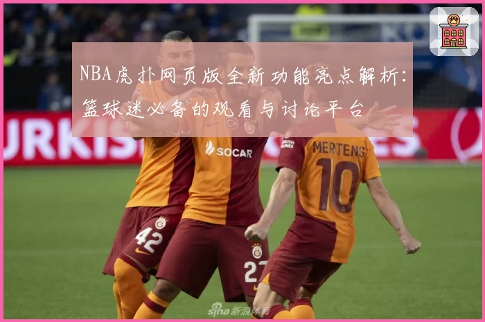NBA虎扑网页版全新功能亮点解析：篮球迷必备的观看与讨论平台
