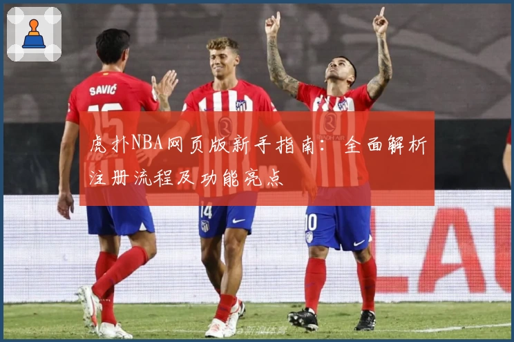 虎扑NBA网页版新手指南：全面解析注册流程及功能亮点