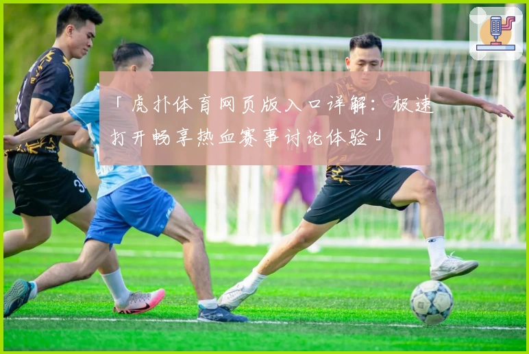 「虎扑体育网页版入口详解：极速打开畅享热血赛事讨论体验」
