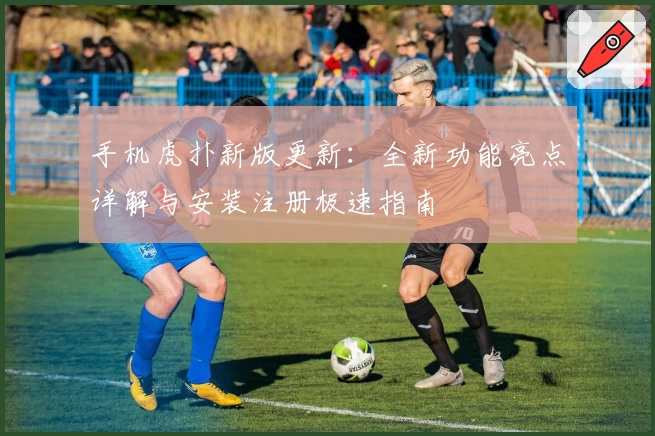 手机虎扑新版更新：全新功能亮点详解与安装注册极速指南